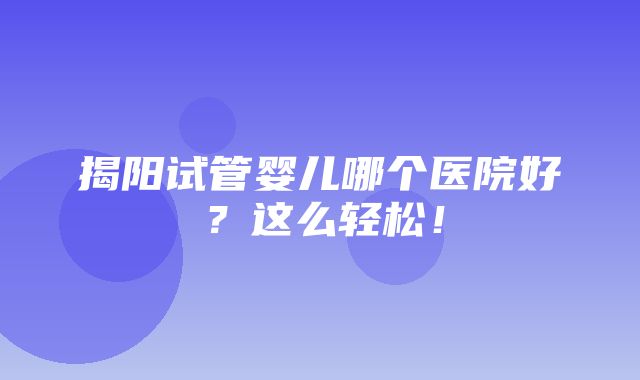 揭阳试管婴儿哪个医院好？这么轻松！