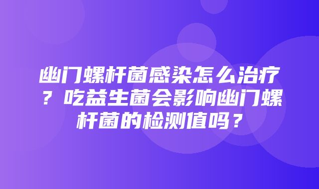 幽门螺杆菌感染怎么治疗？吃益生菌会影响幽门螺杆菌的检测值吗？