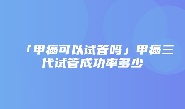 「甲癌可以试管吗」甲癌三代试管成功率多少