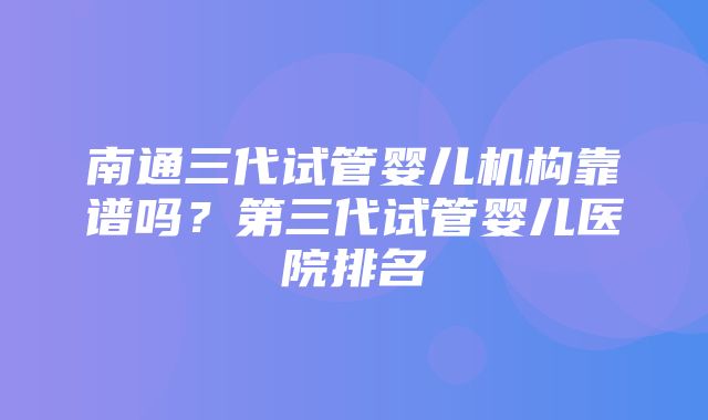 南通三代试管婴儿机构靠谱吗？第三代试管婴儿医院排名