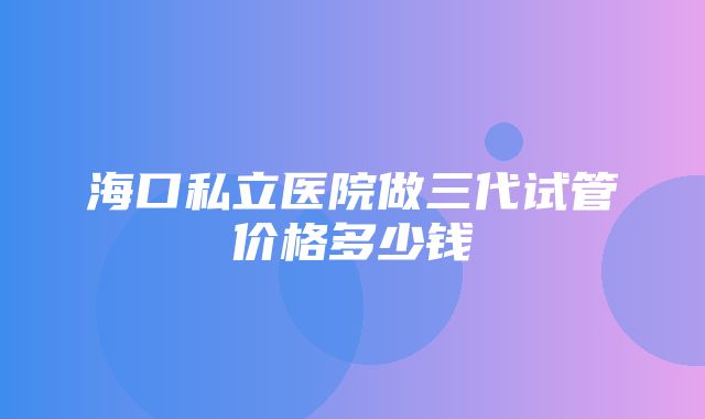 海口私立医院做三代试管价格多少钱