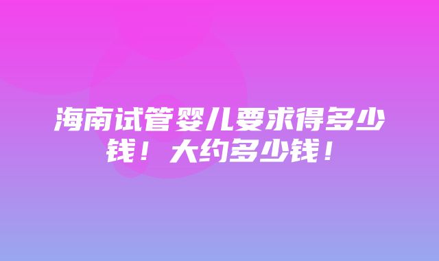 海南试管婴儿要求得多少钱！大约多少钱！