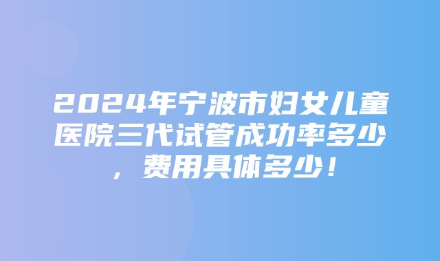 2024年宁波市妇女儿童医院三代试管成功率多少，费用具体多少！