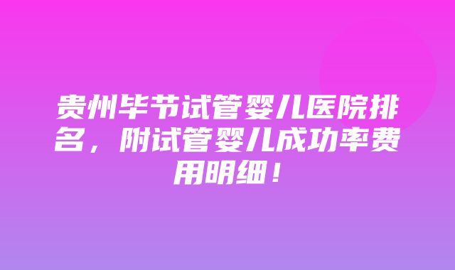 贵州毕节试管婴儿医院排名，附试管婴儿成功率费用明细！