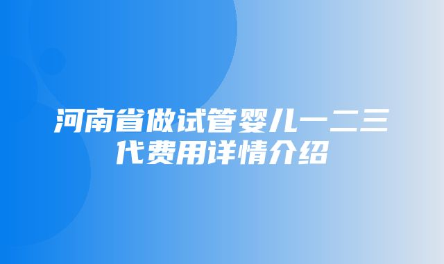 河南省做试管婴儿一二三代费用详情介绍