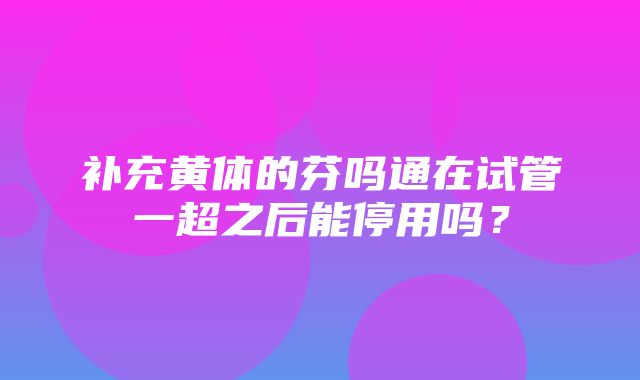 补充黄体的芬吗通在试管一超之后能停用吗？