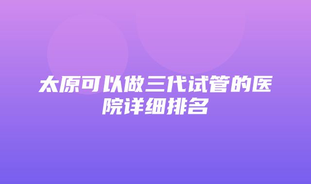 太原可以做三代试管的医院详细排名