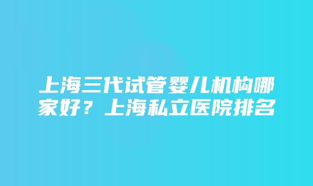 上海三代试管婴儿机构哪家好？上海私立医院排名