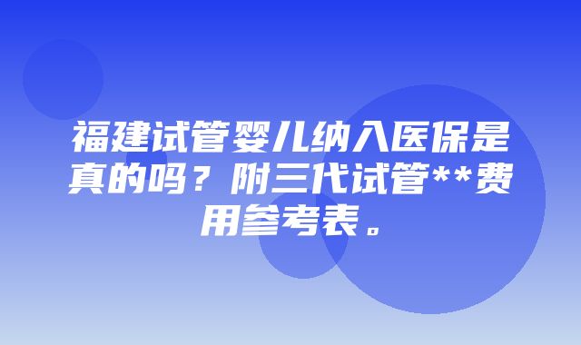 福建试管婴儿纳入医保是真的吗？附三代试管**费用参考表。