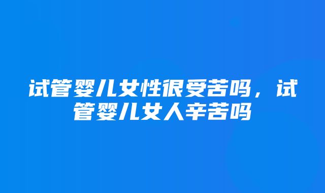 试管婴儿女性很受苦吗，试管婴儿女人辛苦吗