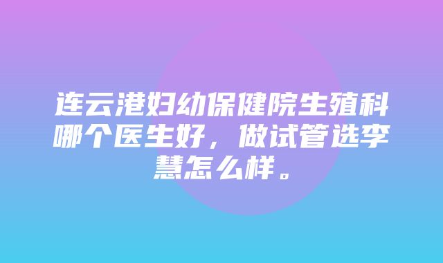 连云港妇幼保健院生殖科哪个医生好，做试管选李慧怎么样。