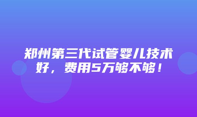 郑州第三代试管婴儿技术好，费用5万够不够！