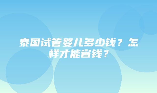 泰国试管婴儿多少钱？怎样才能省钱？