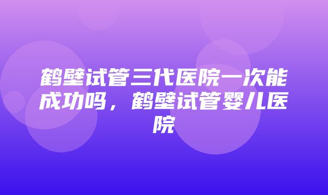 鹤壁试管三代医院一次能成功吗，鹤壁试管婴儿医院