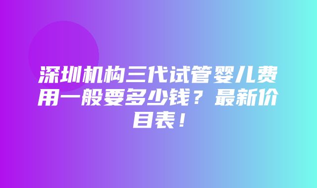 深圳机构三代试管婴儿费用一般要多少钱？最新价目表！