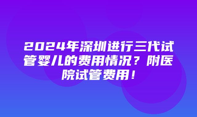 2024年深圳进行三代试管婴儿的费用情况？附医院试管费用！