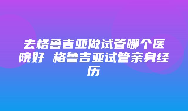 去格鲁吉亚做试管哪个医院好 格鲁吉亚试管亲身经历