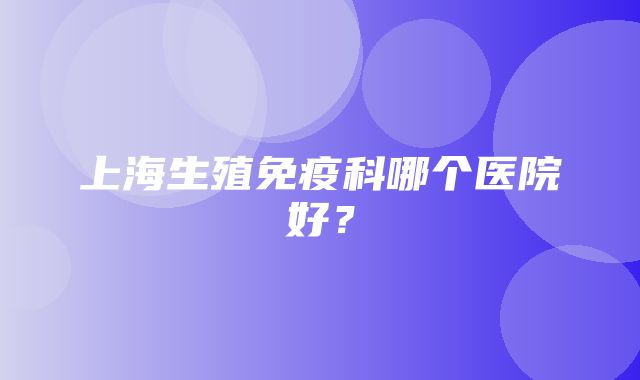 上海生殖免疫科哪个医院好？