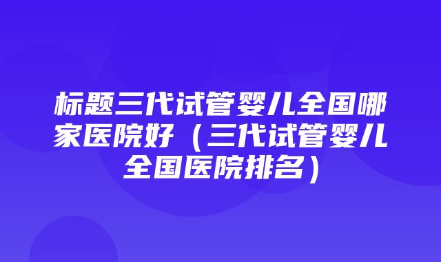 标题三代试管婴儿全国哪家医院好（三代试管婴儿全国医院排名）