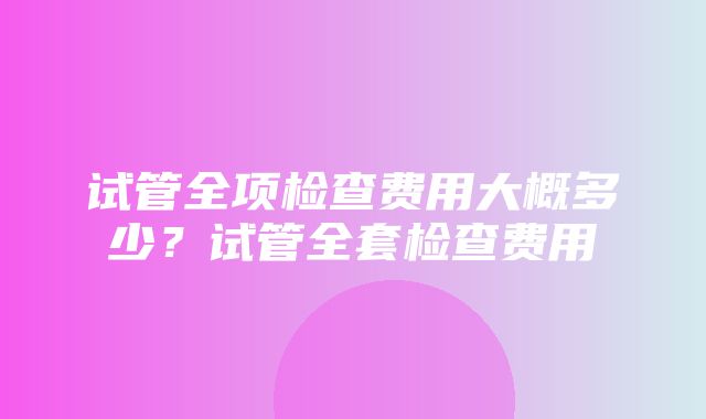 试管全项检查费用大概多少？试管全套检查费用