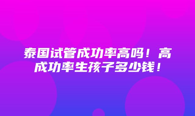 泰国试管成功率高吗！高成功率生孩子多少钱！