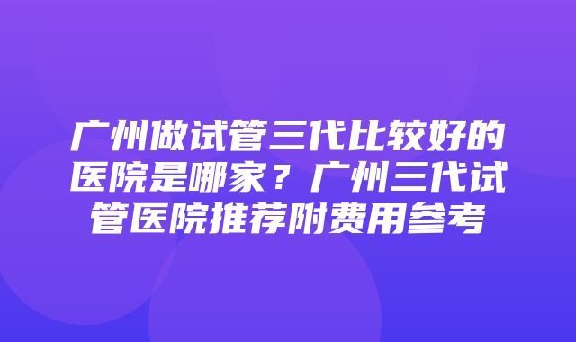 广州做试管三代比较好的医院是哪家？广州三代试管医院推荐附费用参考