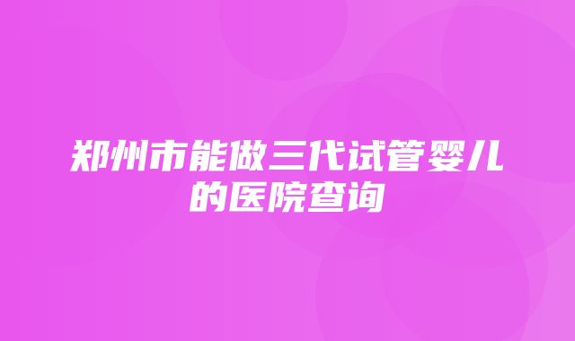 郑州市能做三代试管婴儿的医院查询