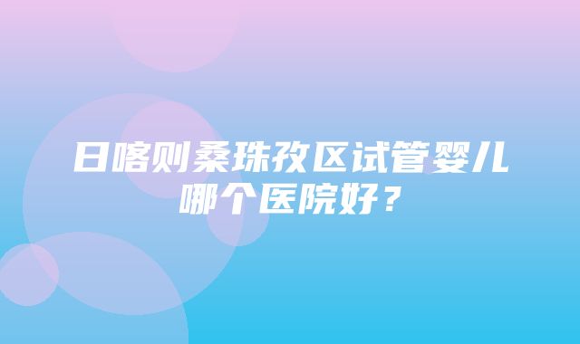 日喀则桑珠孜区试管婴儿哪个医院好？