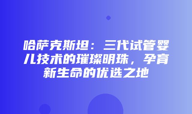 哈萨克斯坦：三代试管婴儿技术的璀璨明珠，孕育新生命的优选之地