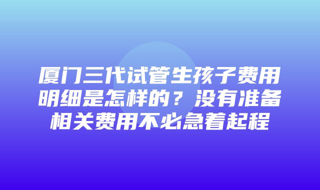 厦门三代试管生孩子费用明细是怎样的？没有准备相关费用不必急着起程