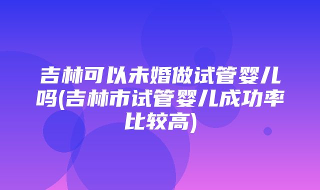 吉林可以未婚做试管婴儿吗(吉林市试管婴儿成功率比较高)