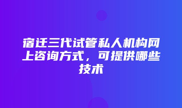 宿迁三代试管私人机构网上咨询方式，可提供哪些技术