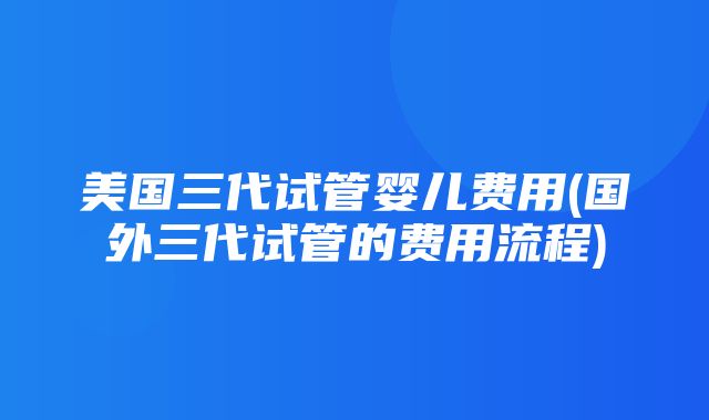 美国三代试管婴儿费用(国外三代试管的费用流程)