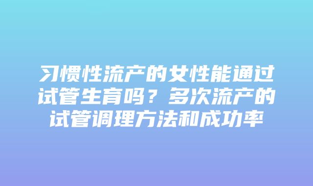 习惯性流产的女性能通过试管生育吗？多次流产的试管调理方法和成功率