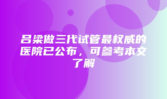 吕梁做三代试管最权威的医院已公布，可参考本文了解