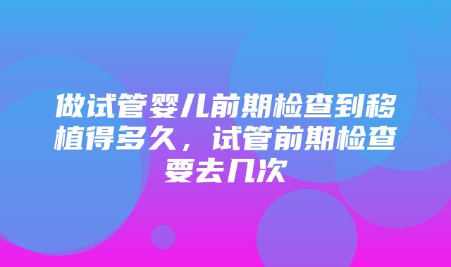 做试管婴儿前期检查到移植得多久，试管前期检查要去几次