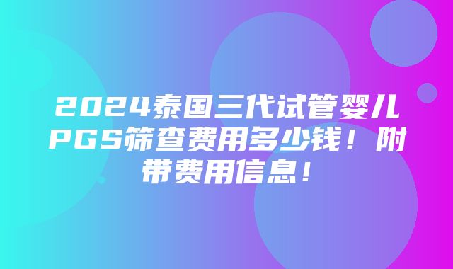 2024泰国三代试管婴儿PGS筛查费用多少钱！附带费用信息！