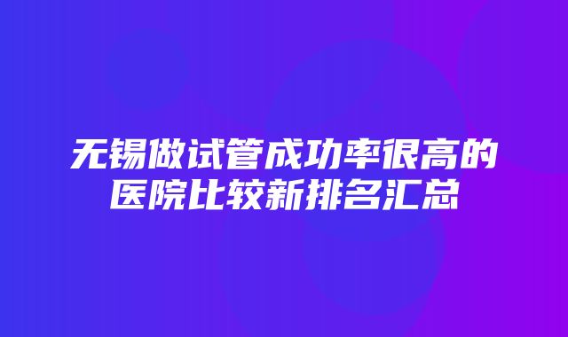 无锡做试管成功率很高的医院比较新排名汇总