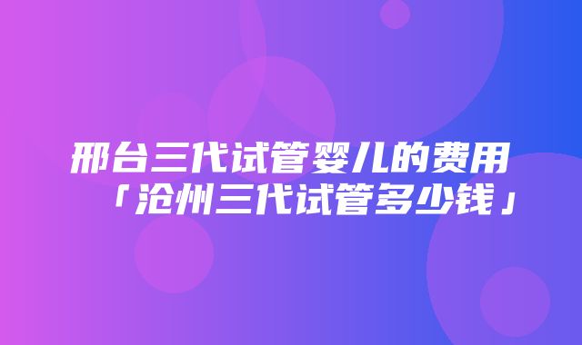 邢台三代试管婴儿的费用「沧州三代试管多少钱」