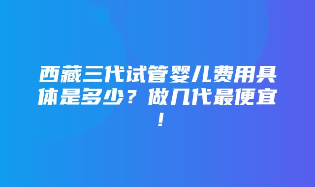 西藏三代试管婴儿费用具体是多少？做几代最便宜！