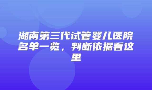 湖南第三代试管婴儿医院名单一览，判断依据看这里