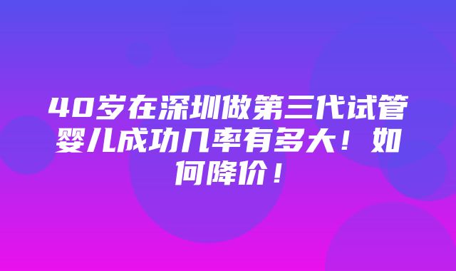 40岁在深圳做第三代试管婴儿成功几率有多大！如何降价！