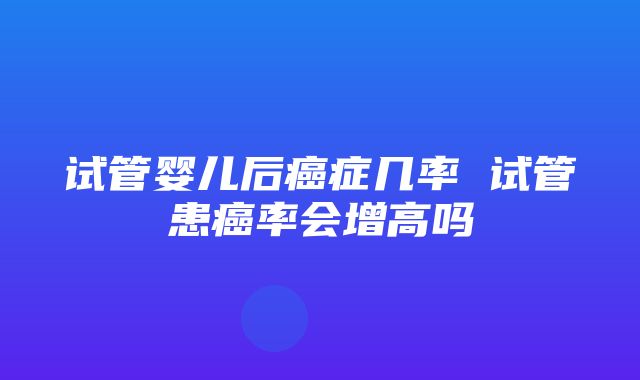 试管婴儿后癌症几率 试管患癌率会增高吗