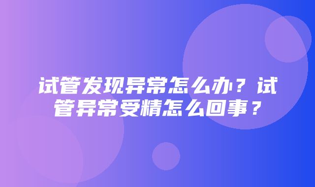 试管发现异常怎么办？试管异常受精怎么回事？