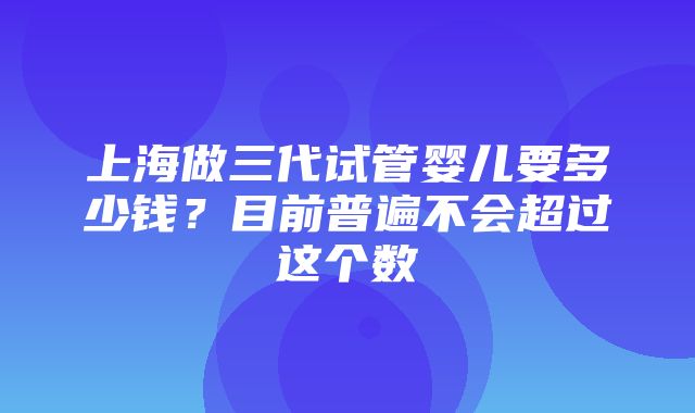 上海做三代试管婴儿要多少钱？目前普遍不会超过这个数