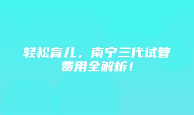 轻松育儿，南宁三代试管费用全解析！