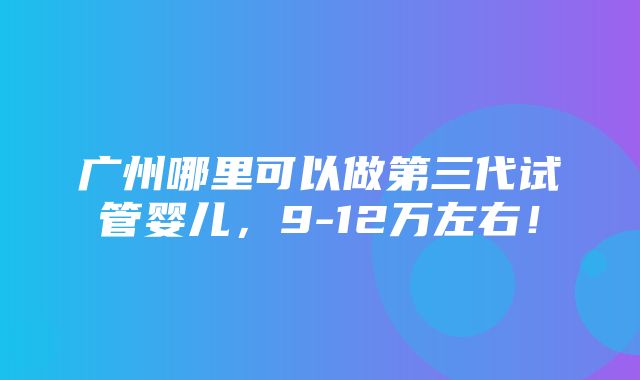 广州哪里可以做第三代试管婴儿，9-12万左右！