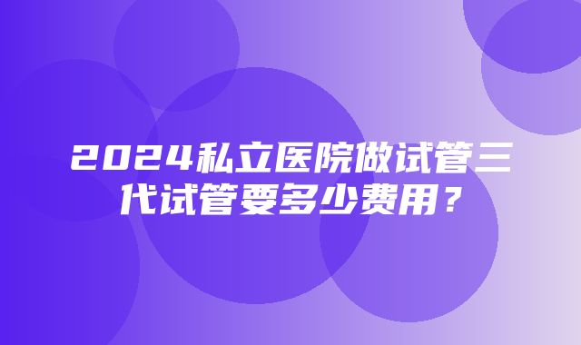 2024私立医院做试管三代试管要多少费用？