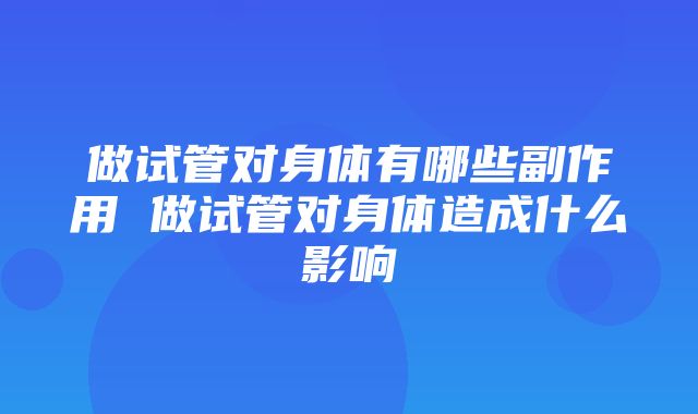 做试管对身体有哪些副作用 做试管对身体造成什么影响