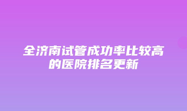 全济南试管成功率比较高的医院排名更新